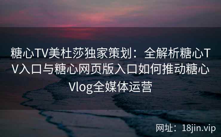 糖心TV美杜莎独家策划：全解析糖心TV入口与糖心网页版入口如何推动糖心Vlog全媒体运营