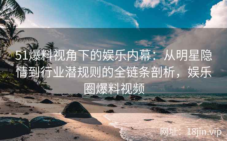 51爆料视角下的娱乐内幕：从明星隐情到行业潜规则的全链条剖析，娱乐圈爆料视频
