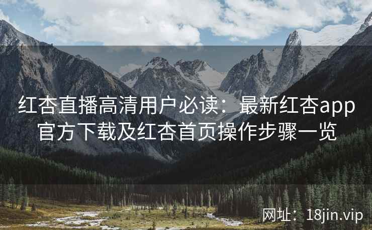 红杏直播高清用户必读：最新红杏app官方下载及红杏首页操作步骤一览