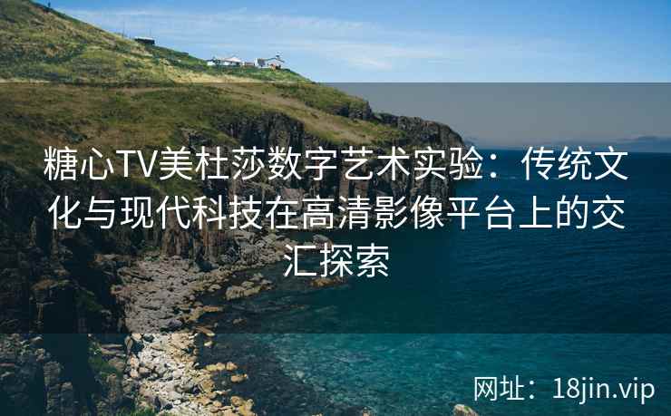 糖心TV美杜莎数字艺术实验：传统文化与现代科技在高清影像平台上的交汇探索