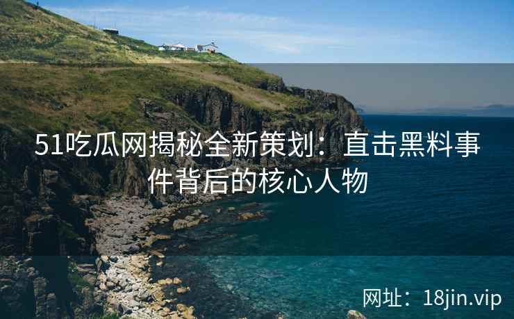 51吃瓜网揭秘全新策划：直击黑料事件背后的核心人物
