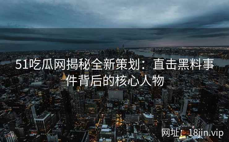 51吃瓜网揭秘全新策划：直击黑料事件背后的核心人物