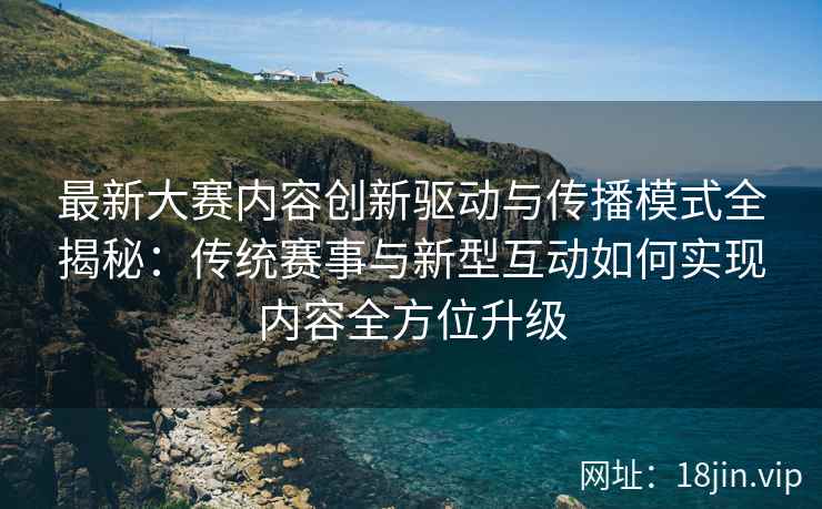 最新大赛内容创新驱动与传播模式全揭秘：传统赛事与新型互动如何实现内容全方位升级