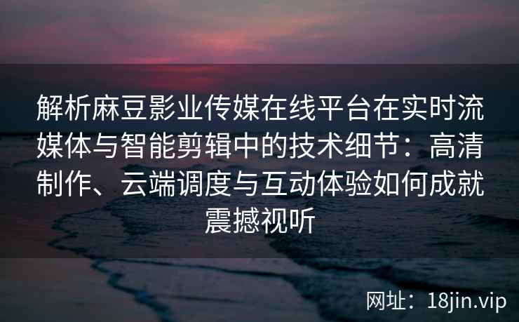 解析麻豆影业传媒在线平台在实时流媒体与智能剪辑中的技术细节：高清制作、云端调度与互动体验如何成就震撼视听