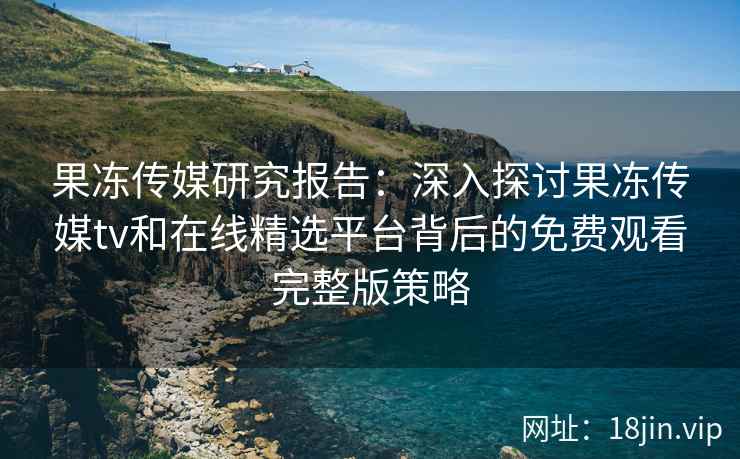 果冻传媒研究报告：深入探讨果冻传媒tv和在线精选平台背后的免费观看完整版策略