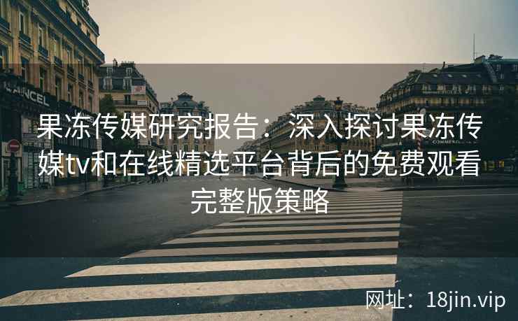 果冻传媒研究报告：深入探讨果冻传媒tv和在线精选平台背后的免费观看完整版策略