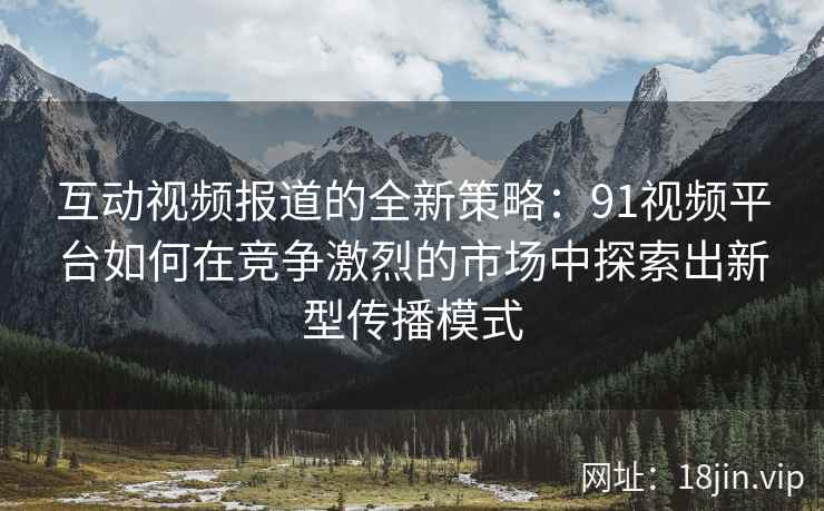 互动视频报道的全新策略：91视频平台如何在竞争激烈的市场中探索出新型传播模式