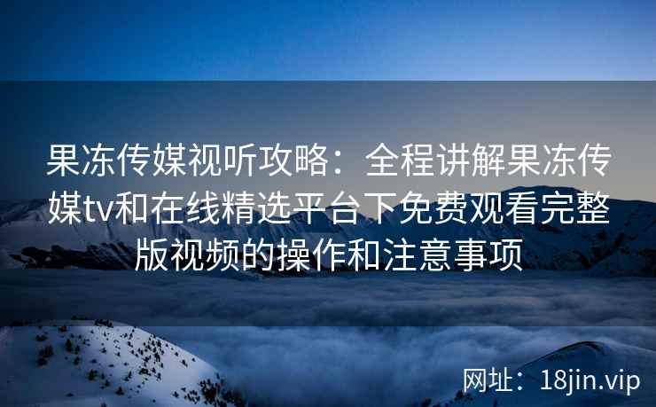 果冻传媒视听攻略：全程讲解果冻传媒tv和在线精选平台下免费观看完整版视频的操作和注意事项
