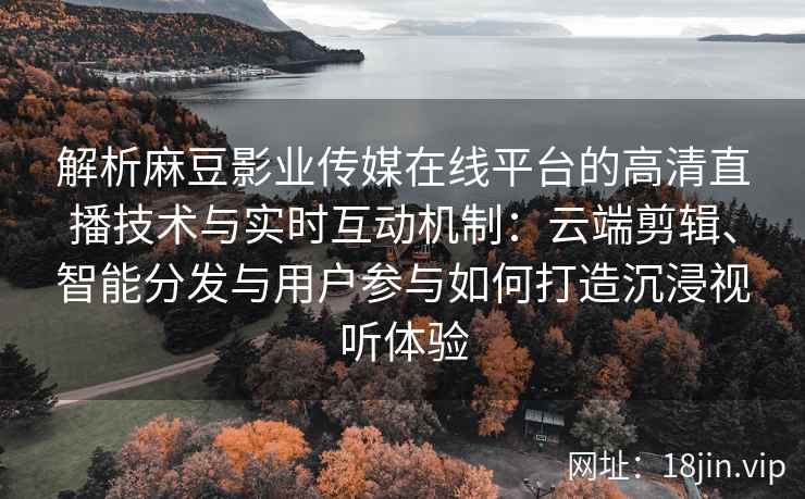 解析麻豆影业传媒在线平台的高清直播技术与实时互动机制：云端剪辑、智能分发与用户参与如何打造沉浸视听体验
