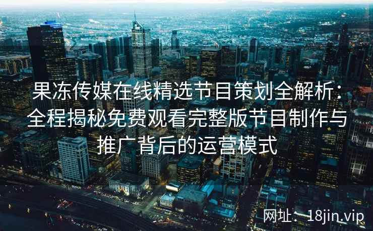 果冻传媒在线精选节目策划全解析：全程揭秘免费观看完整版节目制作与推广背后的运营模式