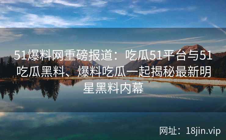51爆料网重磅报道：吃瓜51平台与51吃瓜黑料、爆料吃瓜一起揭秘最新明星黑料内幕