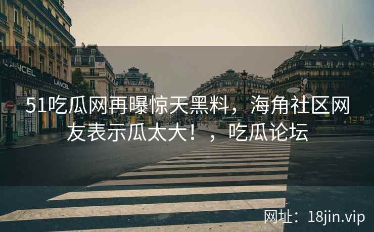 51吃瓜网再曝惊天黑料，海角社区网友表示瓜太大！，吃瓜论坛