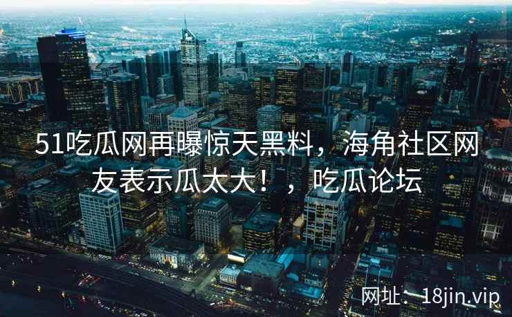 51吃瓜网再曝惊天黑料，海角社区网友表示瓜太大！，吃瓜论坛