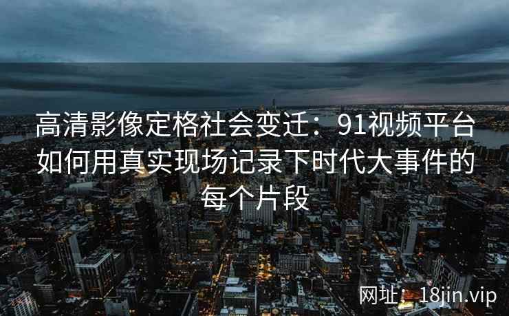 高清影像定格社会变迁：91视频平台如何用真实现场记录下时代大事件的每个片段