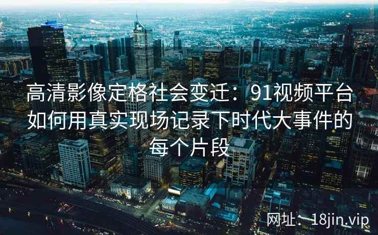 高清影像定格社会变迁：91视频平台如何用真实现场记录下时代大事件的每个片段