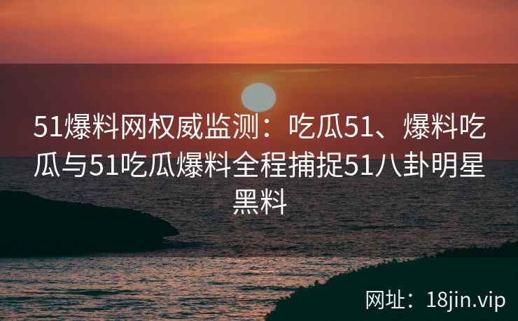 51爆料网权威监测：吃瓜51、爆料吃瓜与51吃瓜爆料全程捕捉51八卦明星黑料