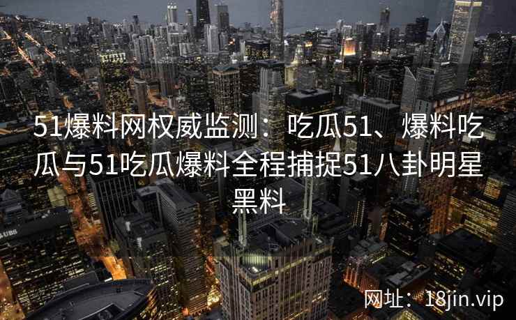 51爆料网权威监测：吃瓜51、爆料吃瓜与51吃瓜爆料全程捕捉51八卦明星黑料