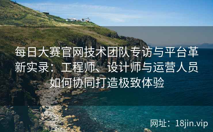 每日大赛官网技术团队专访与平台革新实录：工程师、设计师与运营人员如何协同打造极致体验