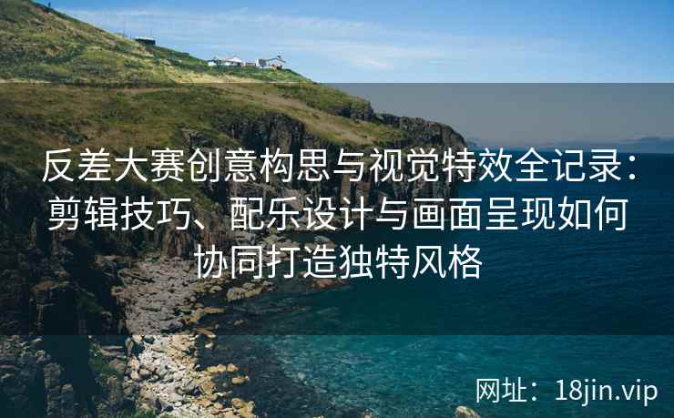 反差大赛创意构思与视觉特效全记录：剪辑技巧、配乐设计与画面呈现如何协同打造独特风格