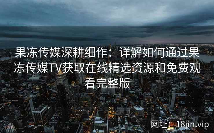 果冻传媒深耕细作：详解如何通过果冻传媒TV获取在线精选资源和免费观看完整版