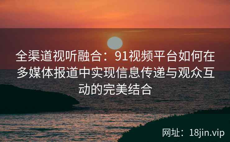 全渠道视听融合：91视频平台如何在多媒体报道中实现信息传递与观众互动的完美结合