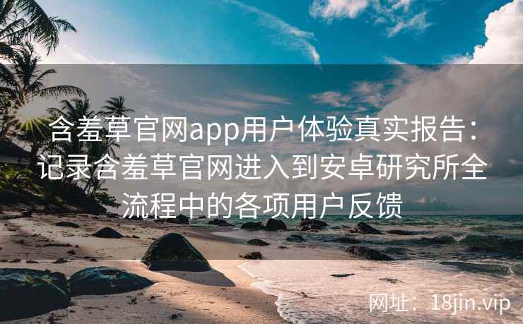 含羞草官网app用户体验真实报告：记录含羞草官网进入到安卓研究所全流程中的各项用户反馈