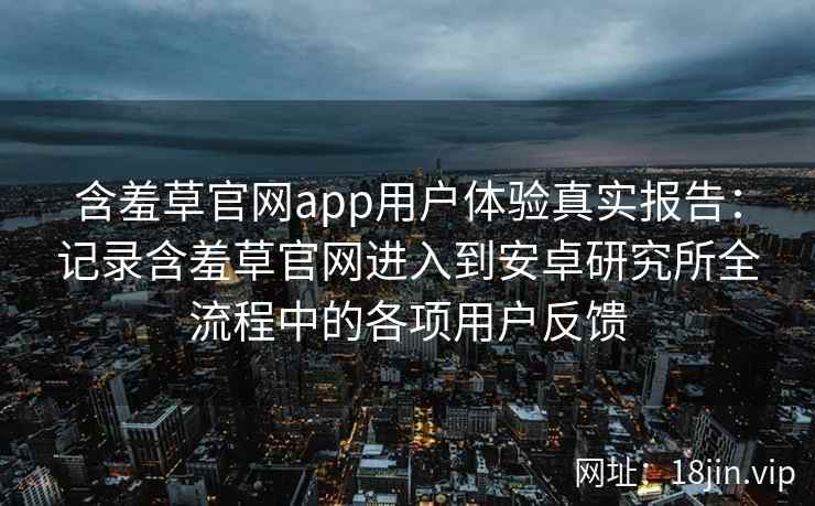 含羞草官网app用户体验真实报告：记录含羞草官网进入到安卓研究所全流程中的各项用户反馈