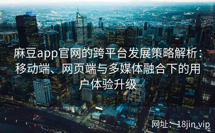 麻豆app官网的跨平台发展策略解析：移动端、网页端与多媒体融合下的用户体验升级