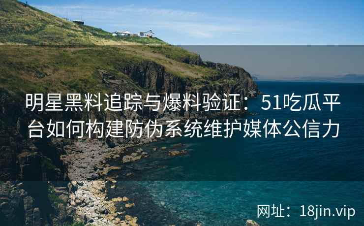 明星黑料追踪与爆料验证：51吃瓜平台如何构建防伪系统维护媒体公信力