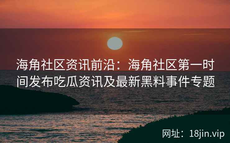 海角社区资讯前沿：海角社区第一时间发布吃瓜资讯及最新黑料事件专题