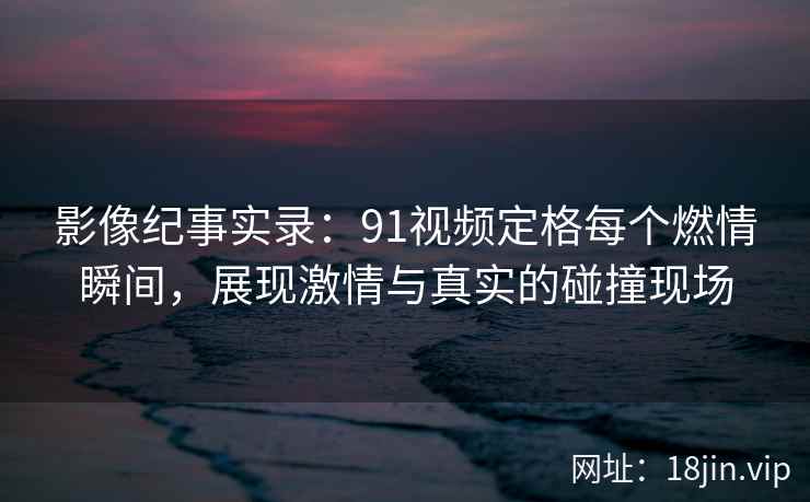 影像纪事实录：91视频定格每个燃情瞬间，展现激情与真实的碰撞现场