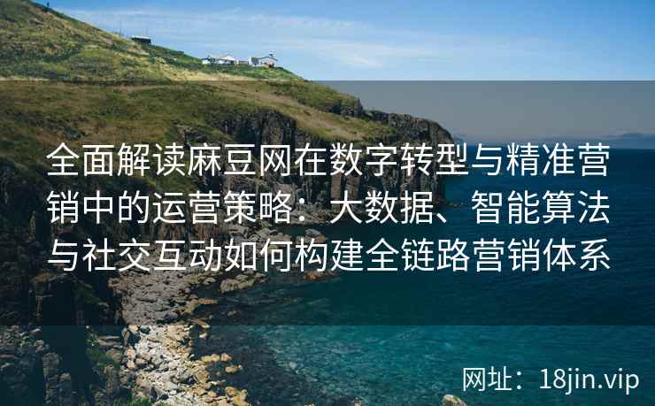 全面解读麻豆网在数字转型与精准营销中的运营策略：大数据、智能算法与社交互动如何构建全链路营销体系