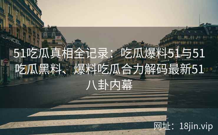 51吃瓜真相全记录：吃瓜爆料51与51吃瓜黑料、爆料吃瓜合力解码最新51八卦内幕