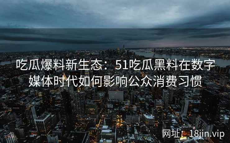 吃瓜爆料新生态：51吃瓜黑料在数字媒体时代如何影响公众消费习惯