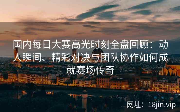 国内每日大赛高光时刻全盘回顾：动人瞬间、精彩对决与团队协作如何成就赛场传奇