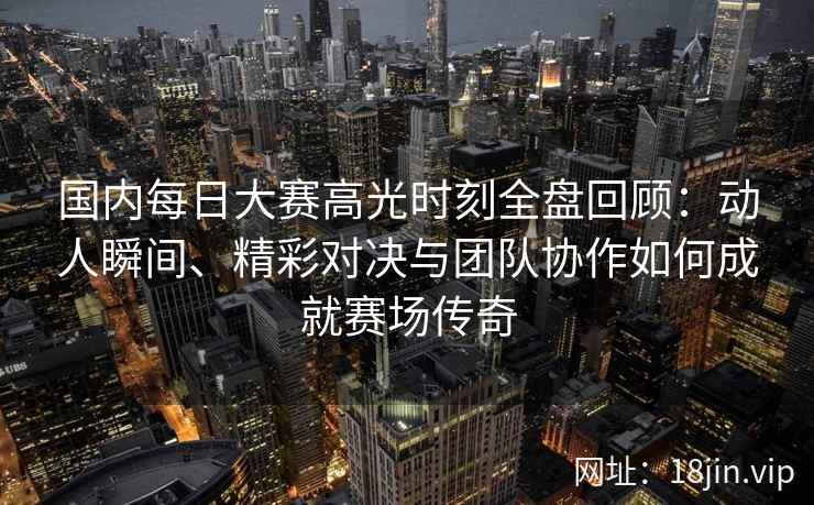 国内每日大赛高光时刻全盘回顾：动人瞬间、精彩对决与团队协作如何成就赛场传奇
