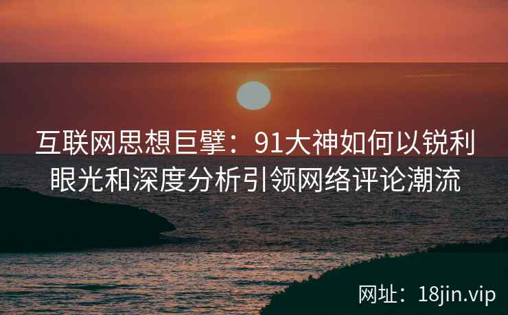 互联网思想巨擘：91大神如何以锐利眼光和深度分析引领网络评论潮流