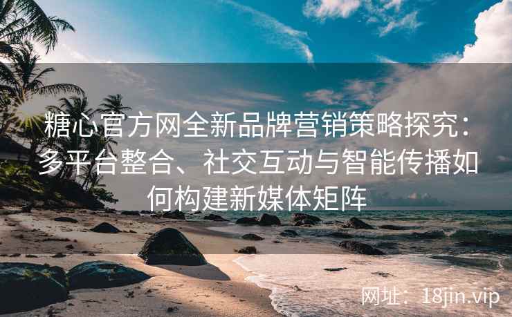 糖心官方网全新品牌营销策略探究：多平台整合、社交互动与智能传播如何构建新媒体矩阵