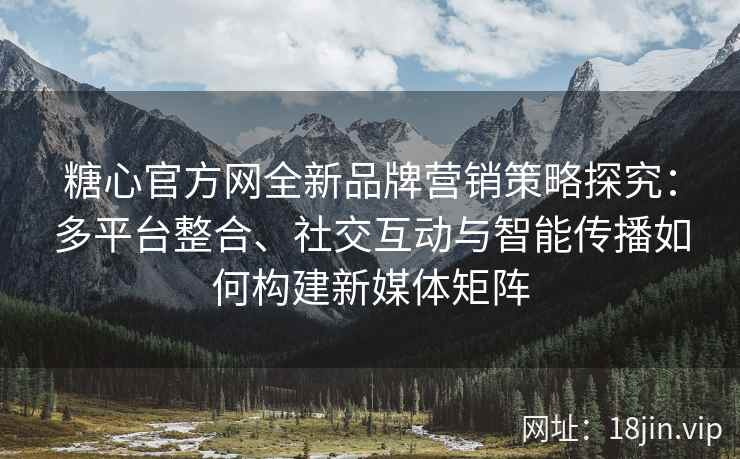 糖心官方网全新品牌营销策略探究：多平台整合、社交互动与智能传播如何构建新媒体矩阵