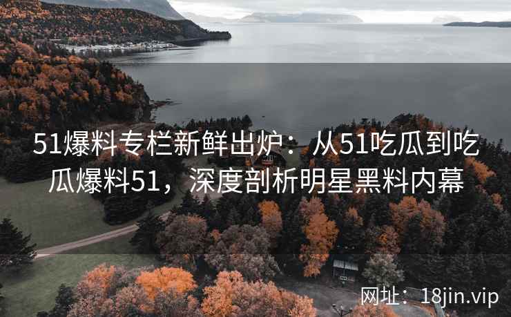 51爆料专栏新鲜出炉：从51吃瓜到吃瓜爆料51，深度剖析明星黑料内幕