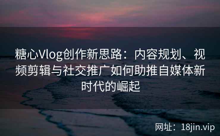 糖心Vlog创作新思路：内容规划、视频剪辑与社交推广如何助推自媒体新时代的崛起