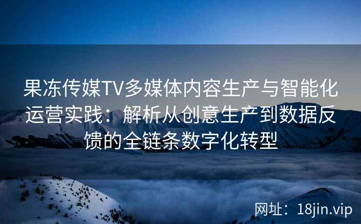 果冻传媒TV多媒体内容生产与智能化运营实践：解析从创意生产到数据反馈的全链条数字化转型