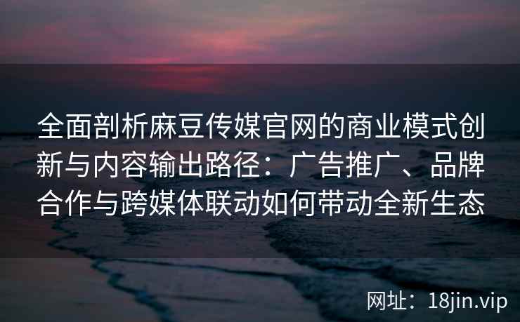 全面剖析麻豆传媒官网的商业模式创新与内容输出路径：广告推广、品牌合作与跨媒体联动如何带动全新生态