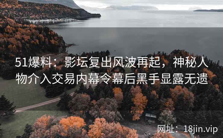 51爆料：影坛复出风波再起，神秘人物介入交易内幕令幕后黑手显露无遗