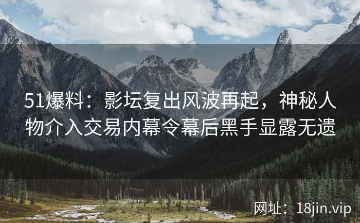 51爆料：影坛复出风波再起，神秘人物介入交易内幕令幕后黑手显露无遗