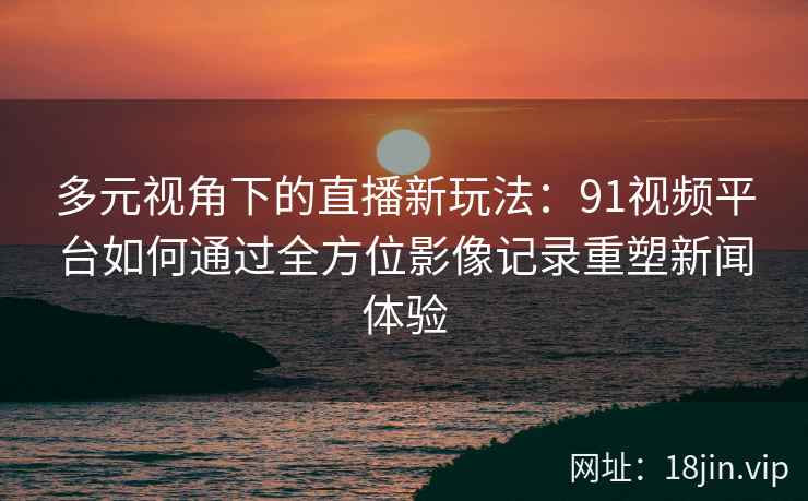 多元视角下的直播新玩法:91视频平台如何通过全方位影像记录重塑新闻体验 多元视角下的直播新玩法:91视频平台如何通过全方位影像记录重塑新闻体验