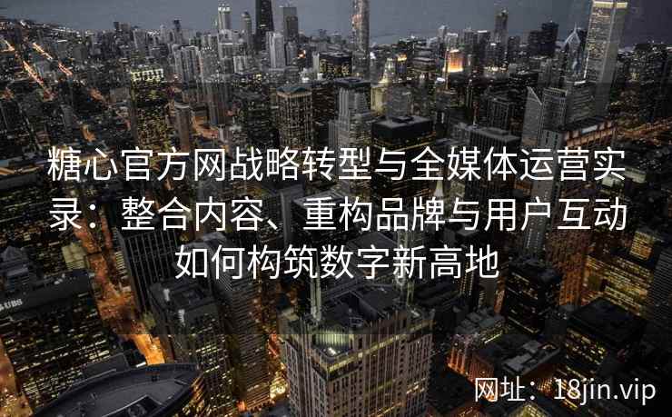 糖心官方网战略转型与全媒体运营实录:整合内容、重构品牌与用户互动如何构筑数字新高地