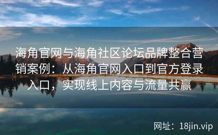 海角官网与海角社区论坛品牌整合营销案例：从海角官网入口到官方登录入口，实现线上内容与流量共赢