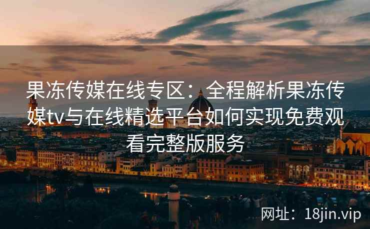 果冻传媒在线专区:全程解析果冻传媒tv与在线精选平台如何实现免费观看完整版服务