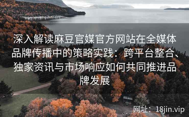 深入解读麻豆官媒官方网站在全媒体品牌传播中的策略实践:跨平台整合、独家资讯与市场响应如何共同推进品牌发展